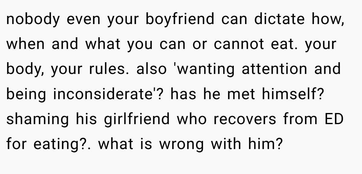 nobody even your boyfriend can dictate how, when and what you can or cannot eat. your body, your rules. also 'wanting attention and being inconsiderate'? has he met himself? shaming his girlfriend who recovers from ED for eating?. what is wrong with him?