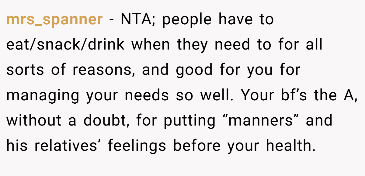 mrs_spanner − NTA; people have to eat/snack/drink when they need to for all sorts of reasons, and good for you for managing your needs so well. Your bf’s the A, without a doubt, for putting “manners” and his relatives’ feelings before your health.