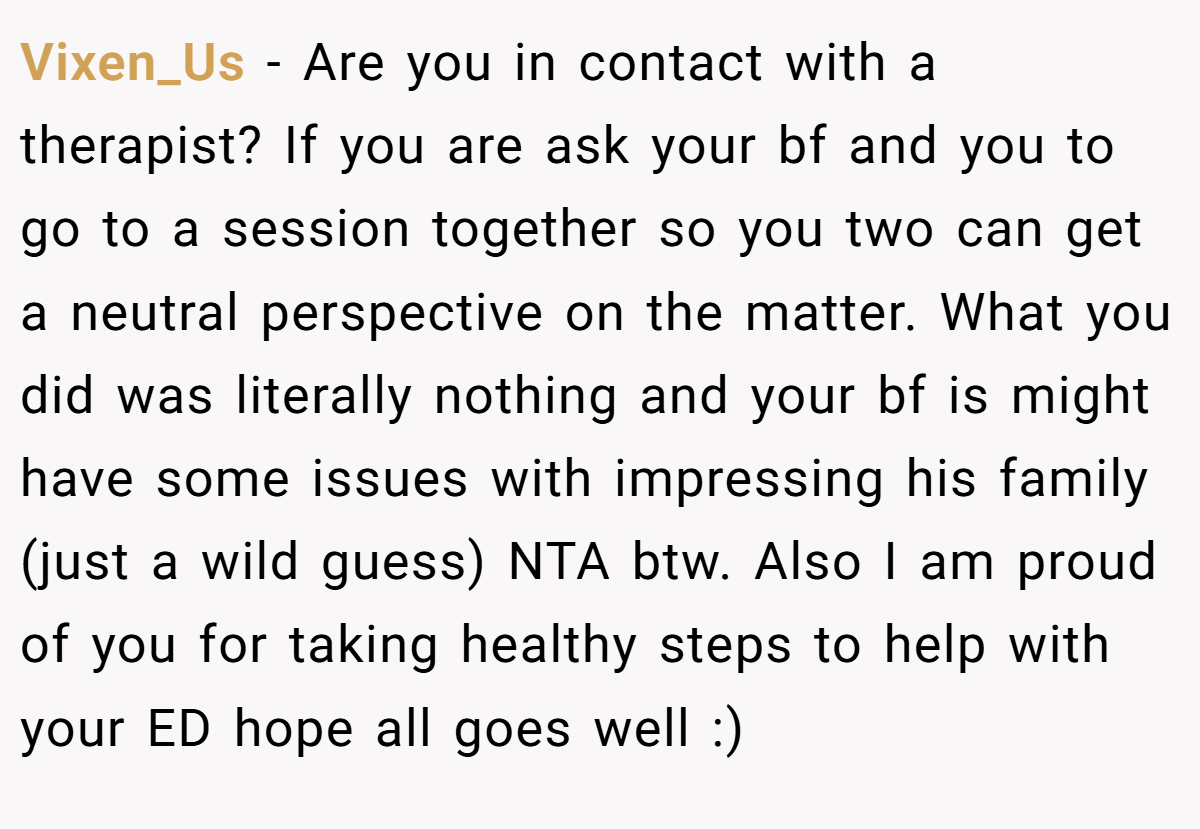 Vixen_Us − Are you in contact with a therapist? If you are ask your bf and you to go to a session together so you two can get a neutral perspective on the matter. What you did was literally nothing and your bf is might have some issues with impressing his family (just a wild guess) NTA btw. Also I am proud of you for taking healthy steps to help with your ED hope all goes well :)