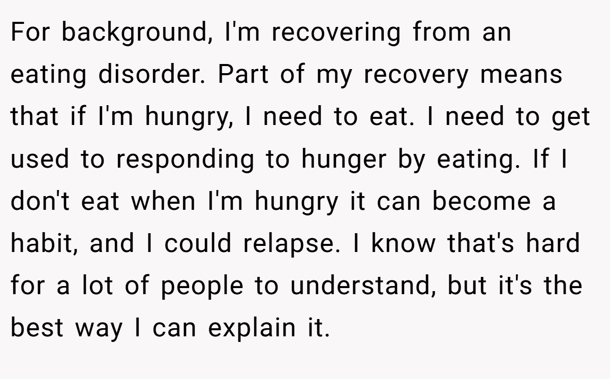 For background, I'm recovering from an eating disorder. Part of my recovery means that if I'm hungry, I need to eat. I need to get used to responding to hunger by eating. If I don't eat when I'm hungry it can become a habit, and I could relapse. I know that's hard for a lot of people to understand, but it's the best way I can explain it.