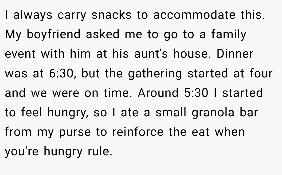 I always carry snacks to accommodate this. My boyfriend asked me to go to a family event with him at his aunt's house. Dinner was at 6:30, but the gathering started at four and we were on time. Around 5:30 I started to feel hungry, so I ate a small granola bar from my purse to reinforce the eat when you're hungry rule.