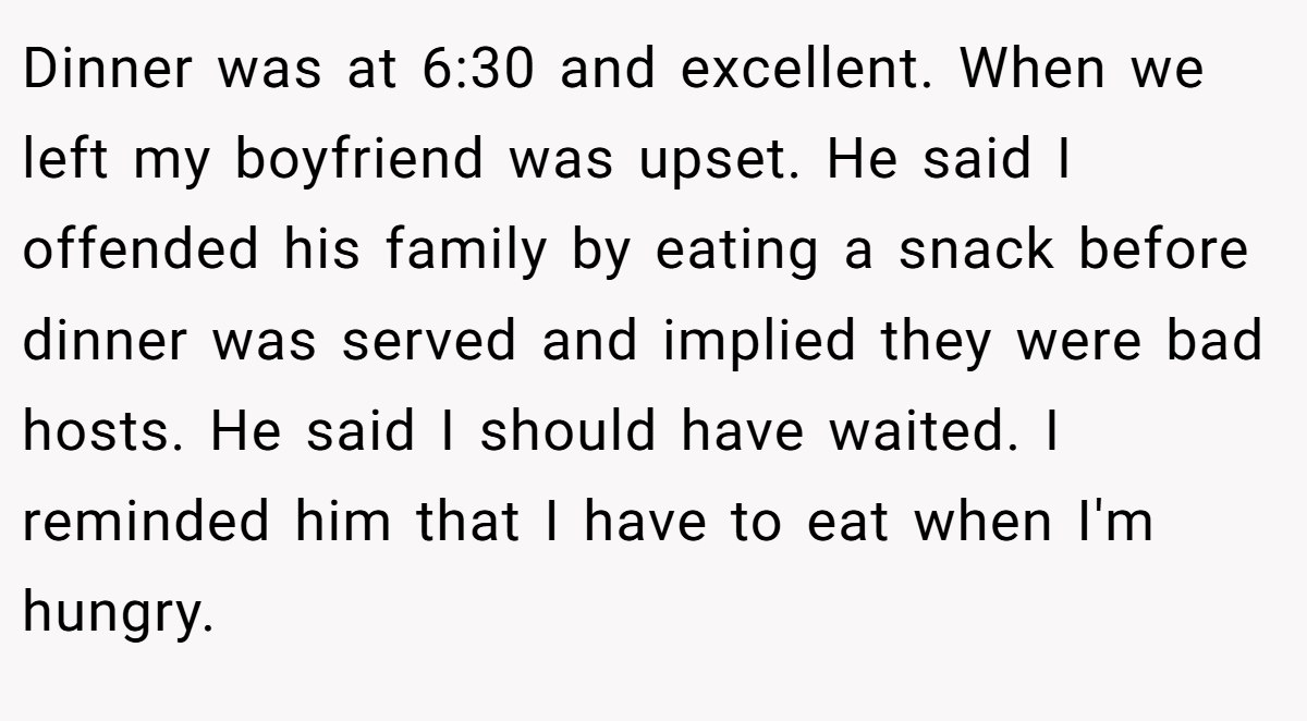 Dinner was at 6:30 and excellent. When we left my boyfriend was upset. He said I offended his family by eating a snack before dinner was served and implied they were bad hosts. He said I should have waited. I reminded him that I have to eat when I'm hungry.