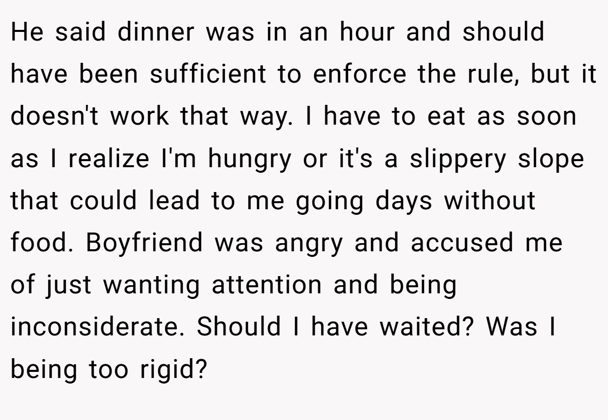 He said dinner was in an hour and should have been sufficient to enforce the rule, but it doesn't work that way. I have to eat as soon as I realize I'm hungry or it's a slippery slope that could lead to me going days without food. Boyfriend was angry and accused me of just wanting attention and being inconsiderate. Should I have waited? Was I being too rigid?
