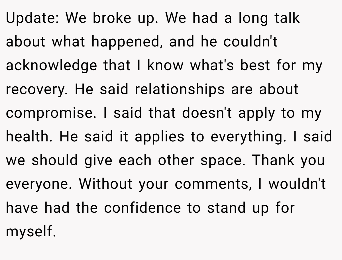 Update: We broke up. We had a long talk about what happened, and he couldn't acknowledge that I know what's best for my recovery. He said relationships are about compromise. I said that doesn't apply to my health. He said it applies to everything. I said we should give each other space. Thank you everyone. Without your comments, I wouldn't have had the confidence to stand up for myself.
