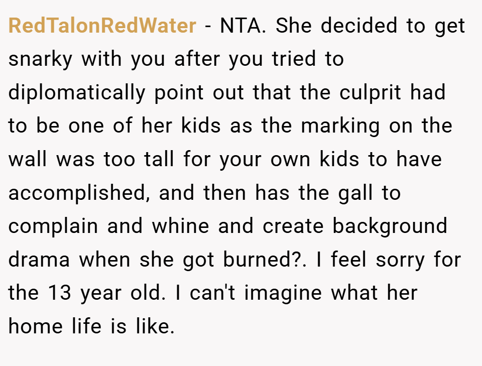 RedTalonRedWater − NTA. She decided to get snarky with you after you tried to diplomatically point out that the culprit had to be one of her kids as the marking on the wall was too tall for your own kids to have accomplished, and then has the gall to complain and whine and create background drama when she got burned?. I feel sorry for the 13 year old. I can't imagine what her home life is like.