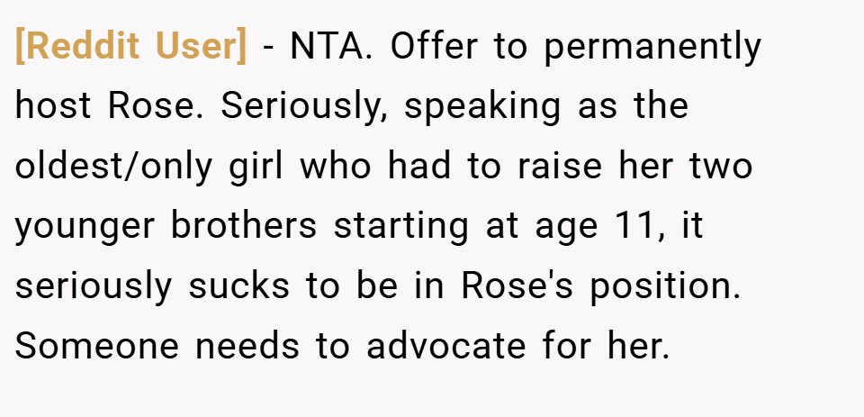 [Reddit User] − NTA. Offer to permanently host Rose. Seriously, speaking as the oldest/only girl who had to raise her two younger brothers starting at age 11, it seriously sucks to be in Rose's position. Someone needs to advocate for her.