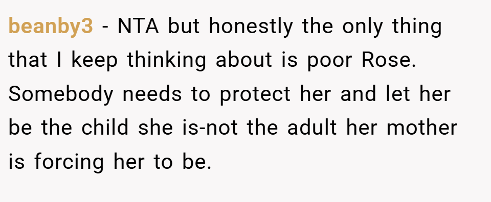 beanby3 − NTA but honestly the only thing that I keep thinking about is poor Rose. Somebody needs to protect her and let her be the child she is-not the adult her mother is forcing her to be.