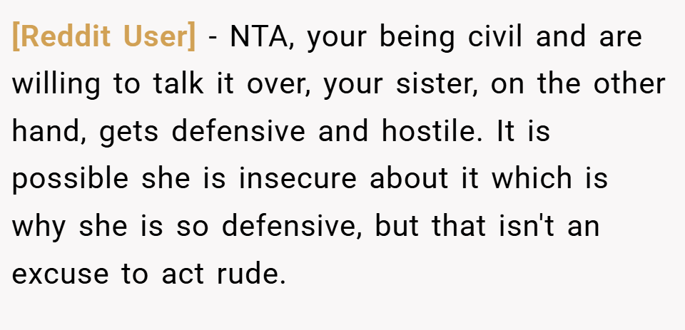 [Reddit User] − NTA, your being civil and are willing to talk it over, your sister, on the other hand, gets defensive and hostile. It is possible she is insecure about it which is why she is so defensive, but that isn't an excuse to act rude.