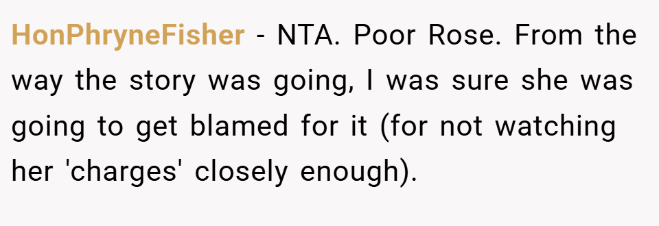 HonPhryneFisher − NTA. Poor Rose. From the way the story was going, I was sure she was going to get blamed for it (for not watching her 'charges' closely enough).