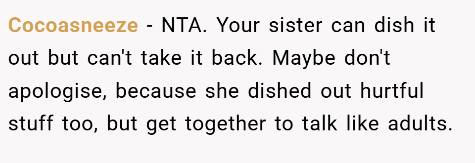 Cocoasneeze − NTA. Your sister can dish it out but can't take it back. Maybe don't apologise, because she dished out hurtful stuff too, but get together to talk like adults.