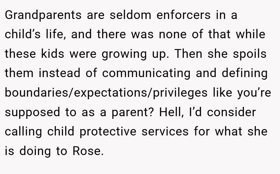 Grandparents are seldom enforcers in a child’s life, and there was none of that while these kids were growing up. Then she spoils them instead of communicating and defining boundaries/expectations/privileges like you’re supposed to as a parent? Hell, I’d consider calling child protective services for what she is doing to Rose.