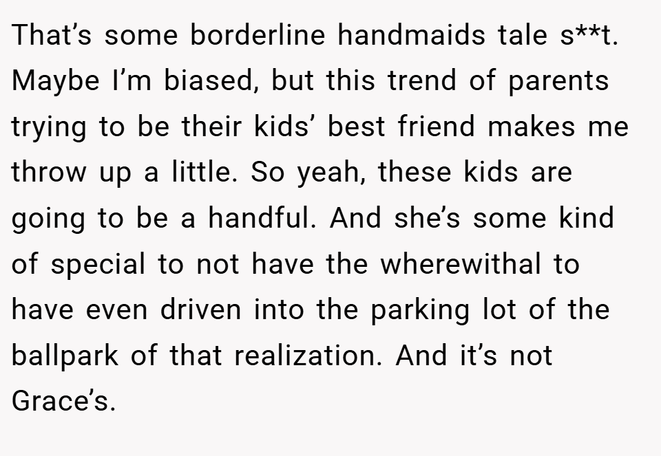 That’s some borderline handmaids tale s**t. Maybe I’m biased, but this trend of parents trying to be their kids’ best friend makes me throw up a little. So yeah, these kids are going to be a handful. And she’s some kind of special to not have the wherewithal to have even driven into the parking lot of the ballpark of that realization. And it’s not Grace’s.