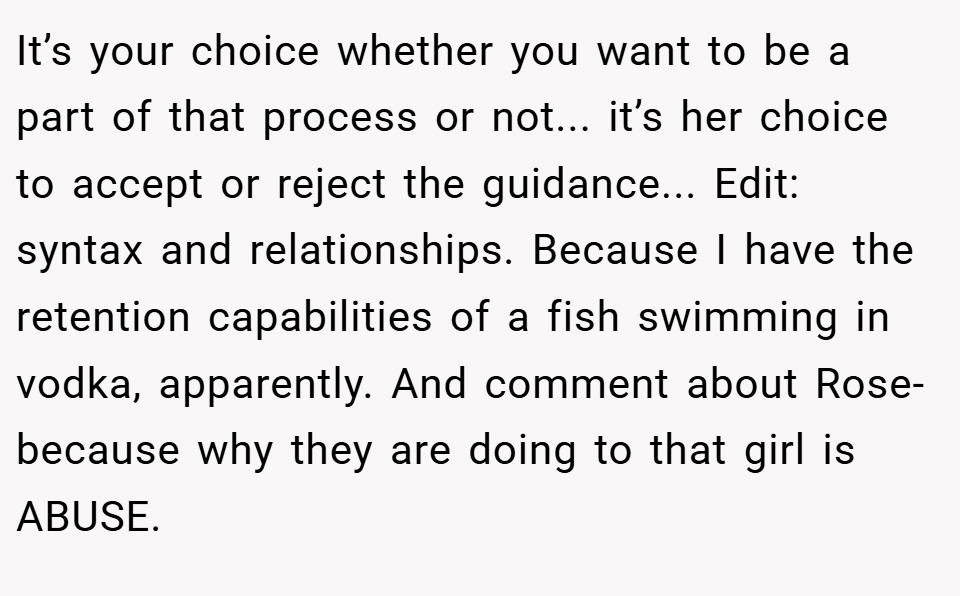 It’s your choice whether you want to be a part of that process or not... it’s her choice to accept or reject the guidance... Edit: syntax and relationships. Because I have the retention capabilities of a fish swimming in vodka, apparently. And comment about Rose- because why they are doing to that girl is ABUSE.
