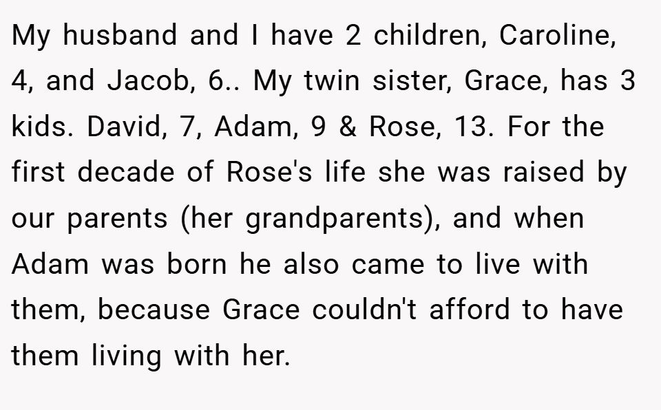 My husband and I have 2 children, Caroline, 4, and Jacob, 6.. My twin sister, Grace, has 3 kids. David, 7, Adam, 9 & Rose, 13. For the first decade of Rose's life she was raised by our parents (her grandparents), and when Adam was born he also came to live with them, because Grace couldn't afford to have them living with her.