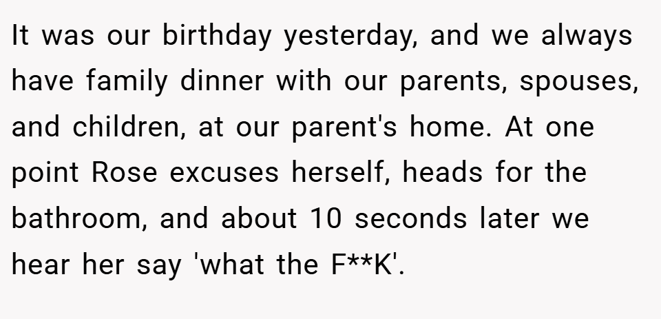 It was our birthday yesterday, and we always have family dinner with our parents, spouses, and children, at our parent's home. At one point Rose excuses herself, heads for the bathroom, and about 10 seconds later we hear her say 'what the F**K'.