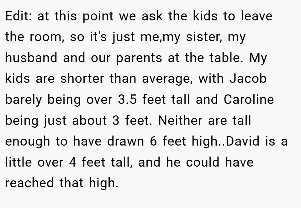 Edit: at this point we ask the kids to leave the room, so it's just me,my sister, my husband and our parents at the table. My kids are shorter than average, with Jacob barely being over 3.5 feet tall and Caroline being just about 3 feet. Neither are tall enough to have drawn 6 feet high..David is a little over 4 feet tall, and he could have reached that high.
