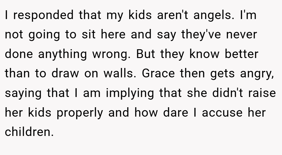I responded that my kids aren't angels. I'm not going to sit here and say they've never done anything wrong. But they know better than to draw on walls. Grace then gets angry, saying that I am implying that she didn't raise her kids properly and how dare I accuse her children.