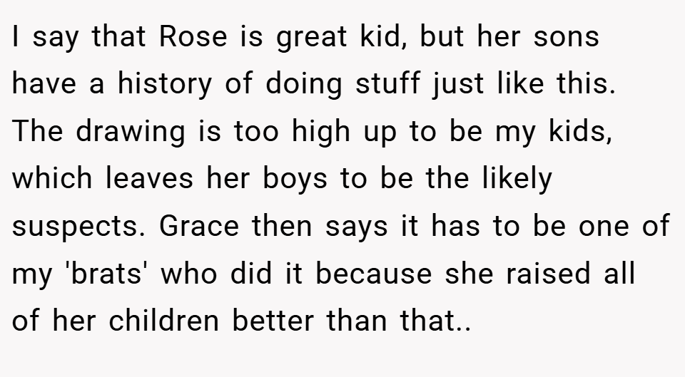 I say that Rose is great kid, but her sons have a history of doing stuff just like this. The drawing is too high up to be my kids, which leaves her boys to be the likely suspects. Grace then says it has to be one of my 'brats' who did it because she raised all of her children better than that..