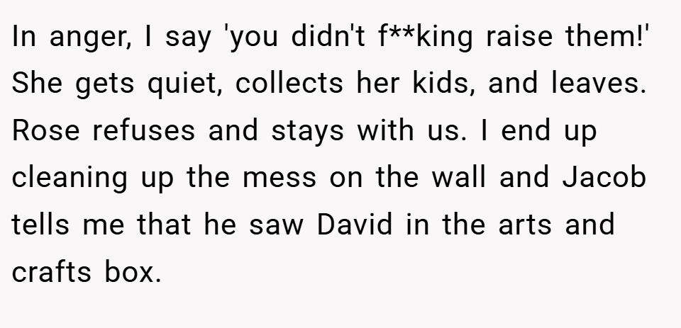 In anger, I say 'you didn't f**king raise them!' She gets quiet, collects her kids, and leaves. Rose refuses and stays with us. I end up cleaning up the mess on the wall and Jacob tells me that he saw David in the arts and crafts box.