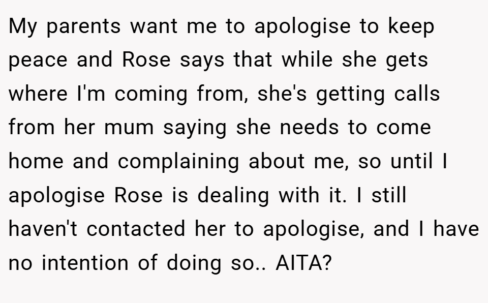 My parents want me to apologise to keep peace and Rose says that while she gets where I'm coming from, she's getting calls from her mum saying she needs to come home and complaining about me, so until I apologise Rose is dealing with it. I still haven't contacted her to apologise, and I have no intention of doing so.. AITA?