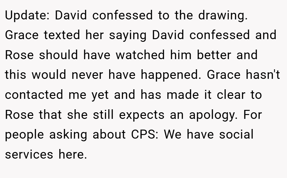 Update: David confessed to the drawing. Grace texted her saying David confessed and Rose should have watched him better and this would never have happened. Grace hasn't contacted me yet and has made it clear to Rose that she still expects an apology. For people asking about CPS: We have social services here.