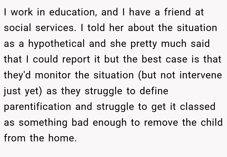 I work in education, and I have a friend at social services. I told her about the situation as a hypothetical and she pretty much said that I could report it but the best case is that they'd monitor the situation (but not intervene just yet) as they struggle to define parentification and struggle to get it classed as something bad enough to remove the child from the home.