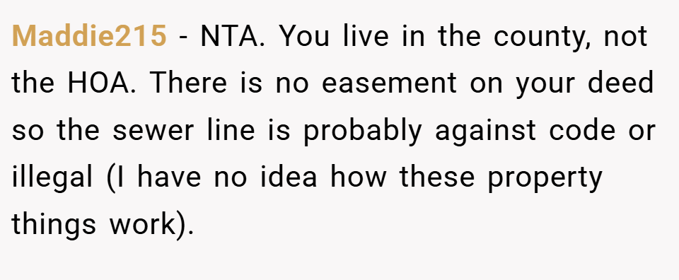 Maddie215 − NTA. You live in the county, not the HOA. There is no easement on your deed so the sewer line is probably against code or illegal (I have no idea how these property things work).