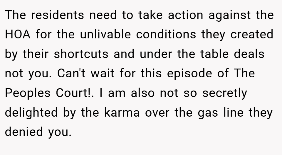 The residents need to take action against the HOA for the unlivable conditions they created by their shortcuts and under the table deals not you. Can't wait for this episode of The Peoples Court!. I am also not so secretly delighted by the karma over the gas line they denied you.