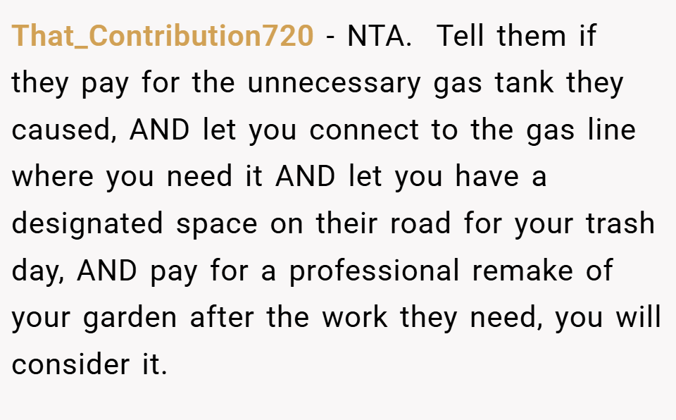 That_Contribution720 − NTA. ​ Tell them if they pay for the unnecessary gas tank they caused, AND let you connect to the gas line where you need it AND let you have a designated space on their road for your trash day, AND pay for a professional remake of your garden after the work they need, you will consider it.