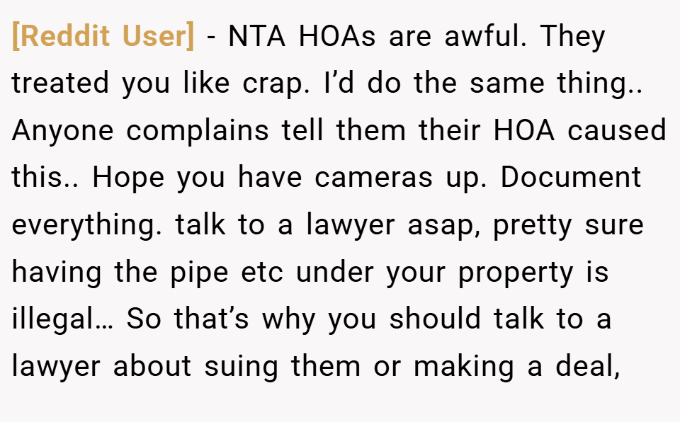 [Reddit User] − NTA HOAs are awful. They treated you like crap. I’d do the same thing.. Anyone complains tell them their HOA caused this.. Hope you have cameras up. Document everything. talk to a lawyer asap, pretty sure having the pipe etc under your property is illegal… So that’s why you should talk to a lawyer about suing them or making a deal,