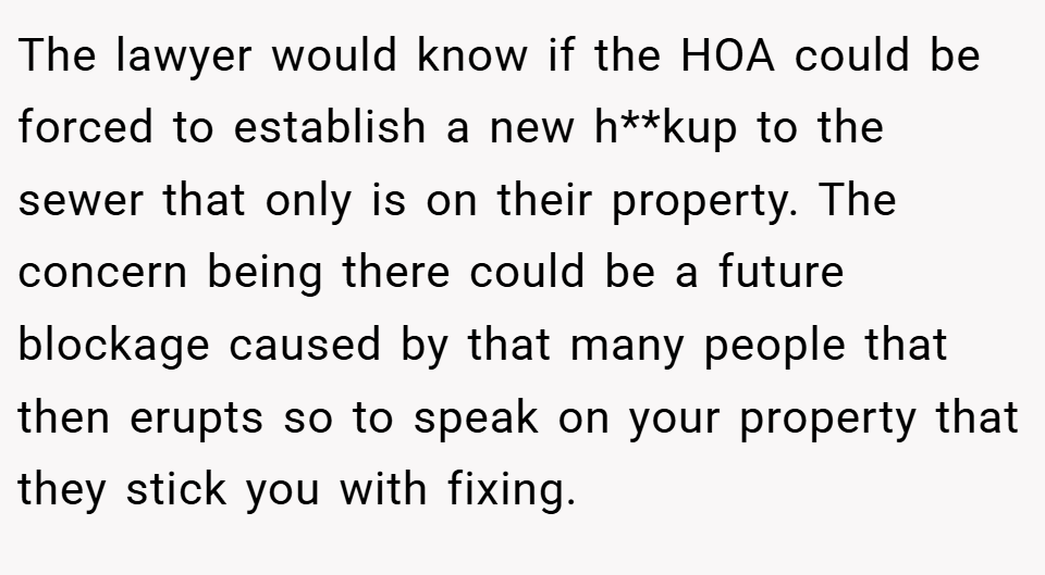 The lawyer would know if the HOA could be forced to establish a new h**kup to the sewer that only is on their property. The concern being there could be a future blockage caused by that many people that then erupts so to speak on your property that they stick you with fixing.