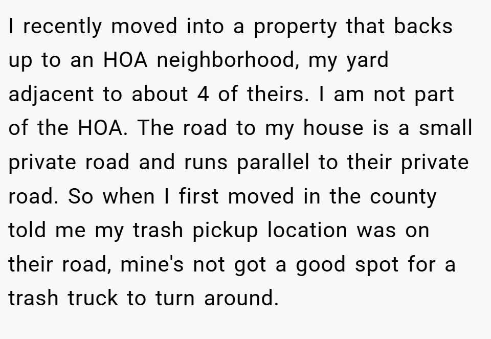 I recently moved into a property that backs up to an HOA neighborhood, my yard adjacent to about 4 of theirs. I am not part of the HOA. The road to my house is a small private road and runs parallel to their private road. So when I first moved in the county told me my trash pickup location was on their road, mine's not got a good spot for a trash truck to turn around.