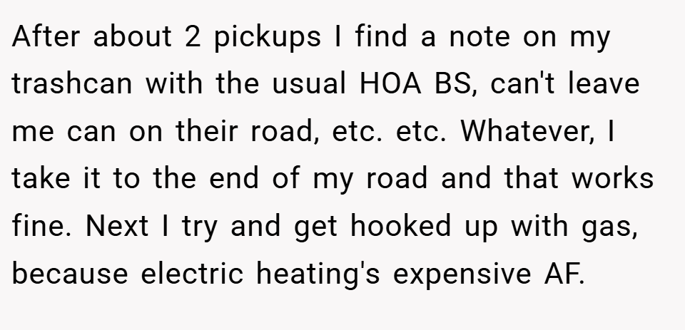 After about 2 pickups I find a note on my trashcan with the usual HOA BS, can't leave me can on their road, etc. etc. Whatever, I take it to the end of my road and that works fine. Next I try and get hooked up with gas, because electric heating's expensive AF.