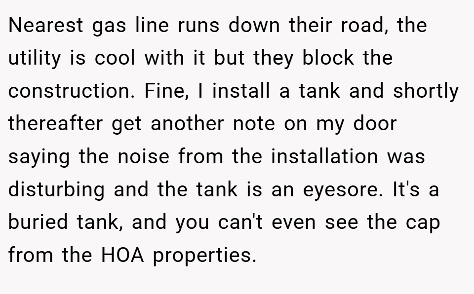 Nearest gas line runs down their road, the utility is cool with it but they block the construction. Fine, I install a tank and shortly thereafter get another note on my door saying the noise from the installation was disturbing and the tank is an eyesore. It's a buried tank, and you can't even see the cap from the HOA properties.
