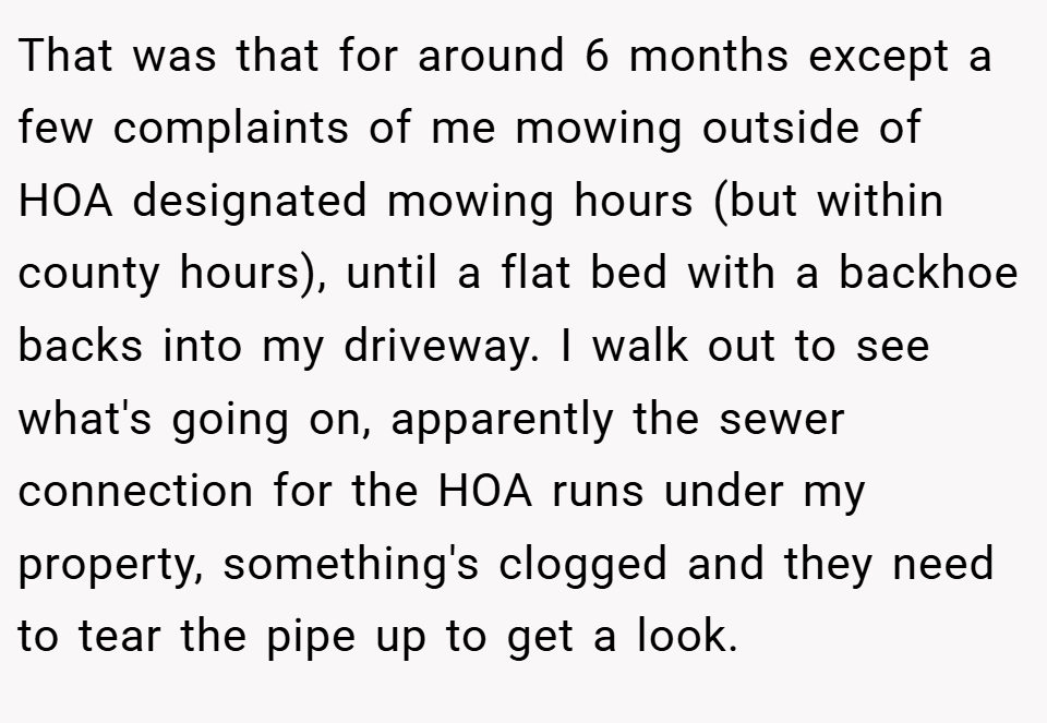 That was that for around 6 months except a few complaints of me mowing outside of HOA designated mowing hours (but within county hours), until a flat bed with a backhoe backs into my driveway. I walk out to see what's going on, apparently the sewer connection for the HOA runs under my property, something's clogged and they need to tear the pipe up to get a look.
