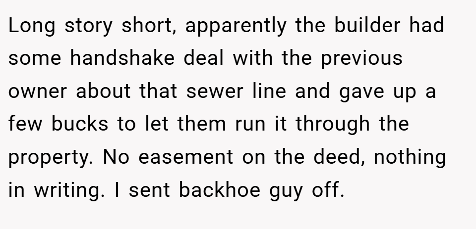 Long story short, apparently the builder had some handshake deal with the previous owner about that sewer line and gave up a few bucks to let them run it through the property. No easement on the deed, nothing in writing. I sent backhoe guy off.