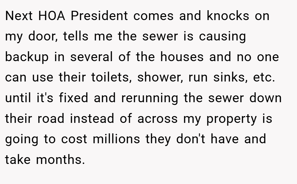 Next HOA President comes and knocks on my door, tells me the sewer is causing backup in several of the houses and no one can use their toilets, shower, run sinks, etc. until it's fixed and rerunning the sewer down their road instead of across my property is going to cost millions they don't have and take months.