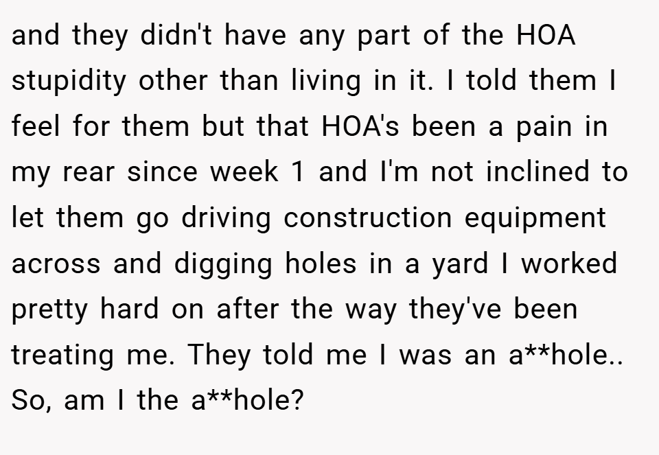and they didn't have any part of the HOA stupidity other than living in it. I told them I feel for them but that HOA's been a pain in my rear since week 1 and I'm not inclined to let them go driving construction equipment across and digging holes in a yard I worked pretty hard on after the way they've been treating me. They told me I was an a**hole.. So, am I the a**hole?