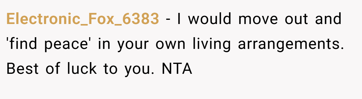 Electronic_Fox_6383 − I would move out and 'find peace' in your own living arrangements. Best of luck to you. NTA
