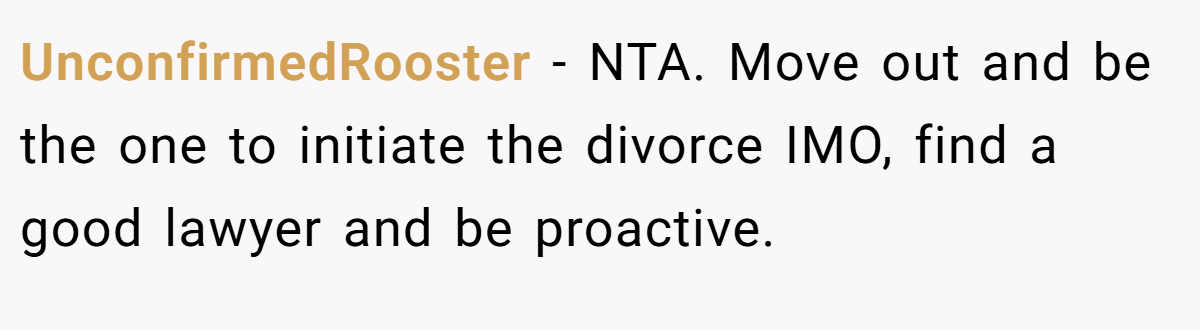UnconfirmedRooster − NTA. Move out and be the one to initiate the divorce IMO, find a good lawyer and be proactive.