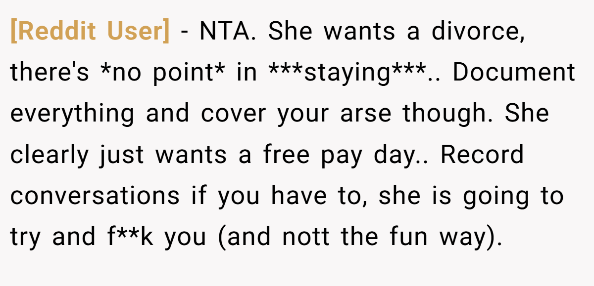 [Reddit User] − NTA. She wants a divorce, there's *no point* in ***staying***.. Document everything and cover your arse though. She clearly just wants a free pay day.. Record conversations if you have to, she is going to try and f**k you (and nott the fun way).