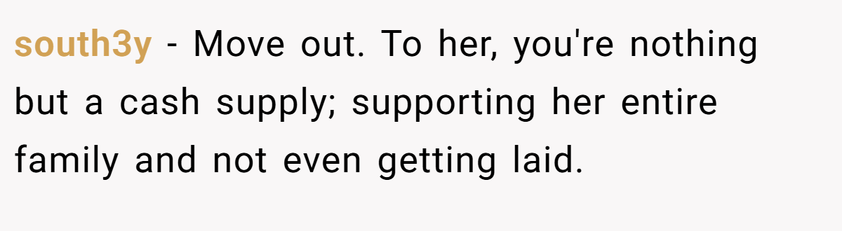 south3y − Move out. To her, you're nothing but a cash supply; supporting her entire family and not even getting laid.