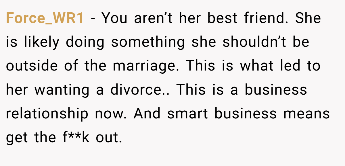 Force_WR1 − You aren’t her best friend. She is likely doing something she shouldn’t be outside of the marriage. This is what led to her wanting a divorce.. This is a business relationship now. And smart business means get the f**k out.