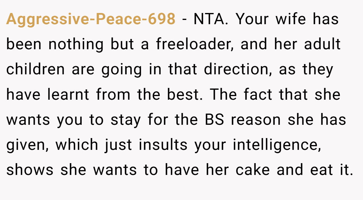 Aggressive-Peace-698 − NTA. Your wife has been nothing but a freeloader, and her adult children are going in that direction, as they have learnt from the best. The fact that she wants you to stay for the BS reason she has given, which just insults your intelligence, shows she wants to have her cake and eat it.