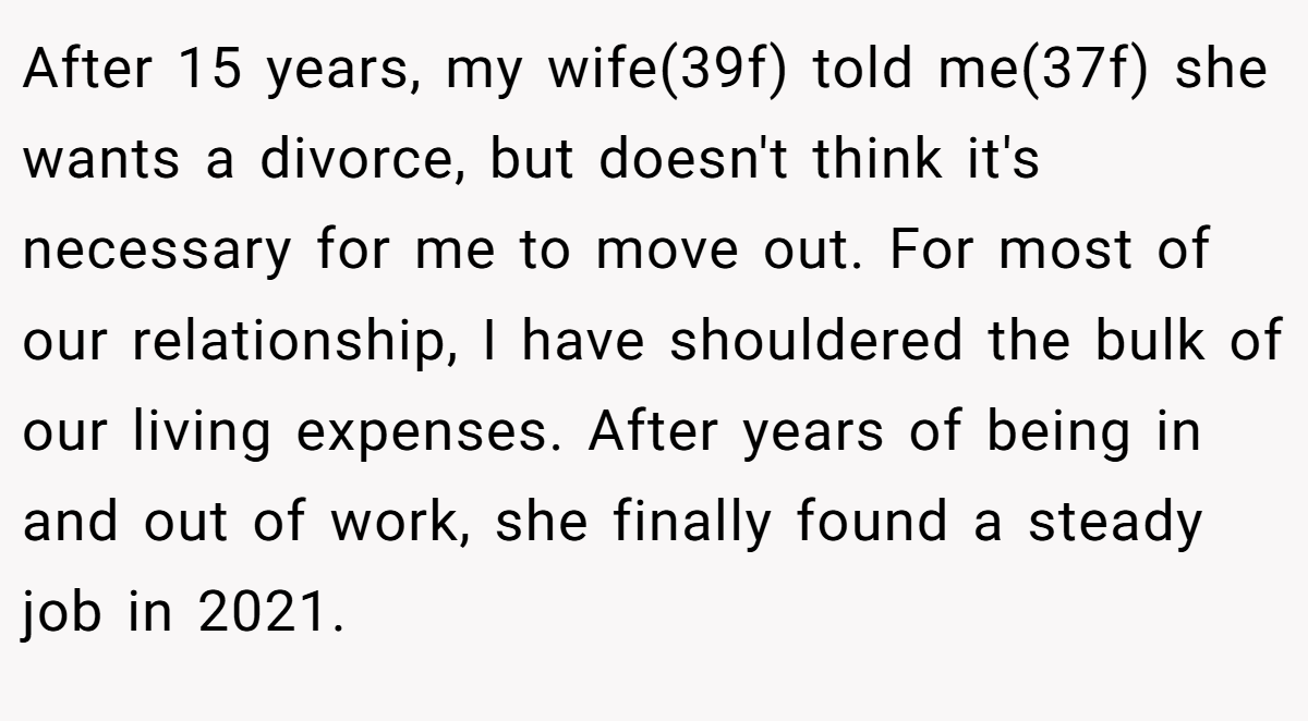 After 15 years, my wife(39f) told me(37f) she wants a divorce, but doesn't think it's necessary for me to move out. For most of our relationship, I have shouldered the bulk of our living expenses. After years of being in and out of work, she finally found a steady job in 2021.