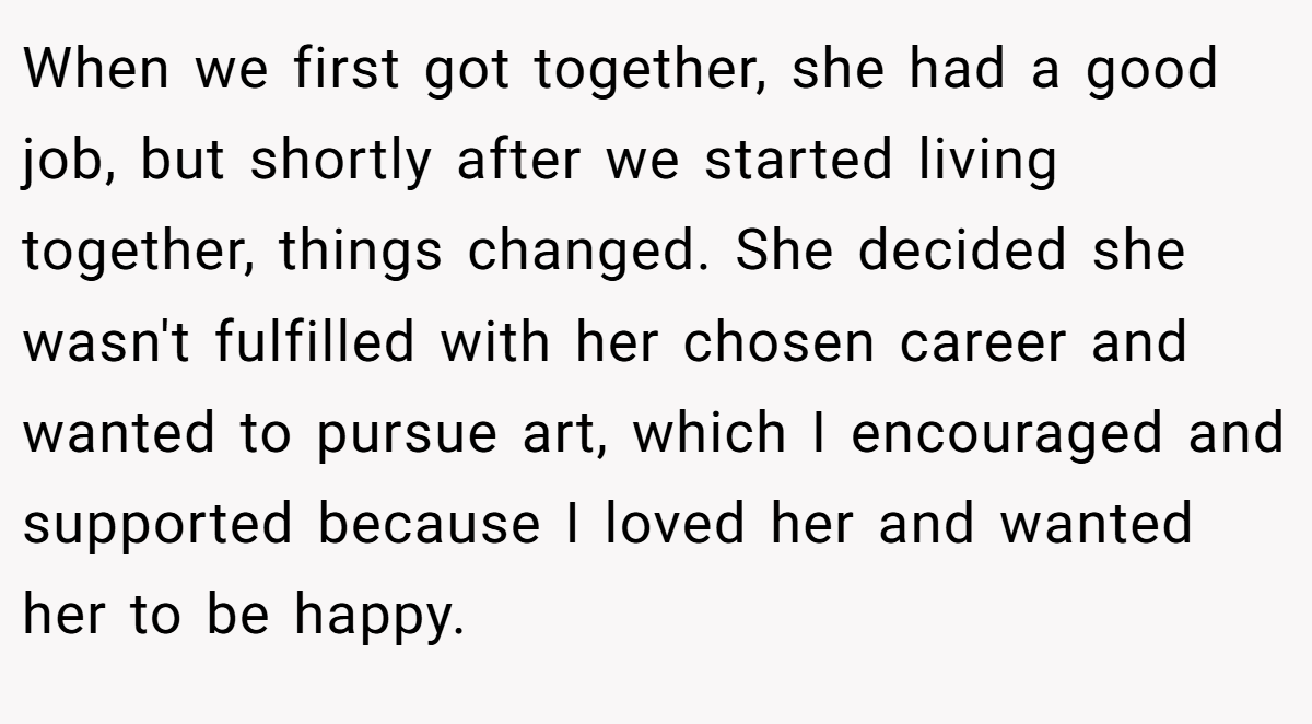 When we first got together, she had a good job, but shortly after we started living together, things changed. She decided she wasn't fulfilled with her chosen career and wanted to pursue art, which I encouraged and supported because I loved her and wanted her to be happy.