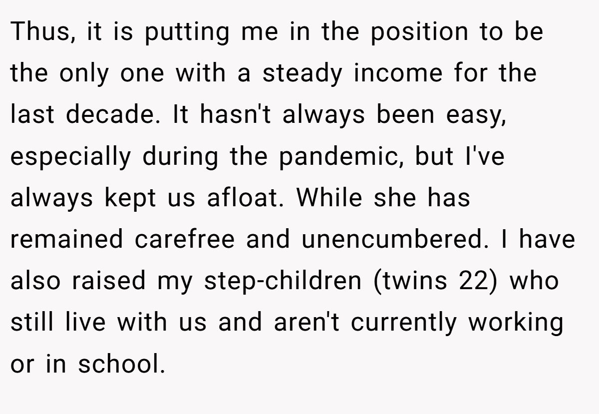 Thus, it is putting me in the position to be the only one with a steady income for the last decade. It hasn't always been easy, especially during the pandemic, but I've always kept us afloat. While she has remained carefree and unencumbered. I have also raised my step-children (twins 22) who still live with us and aren't currently working or in school.