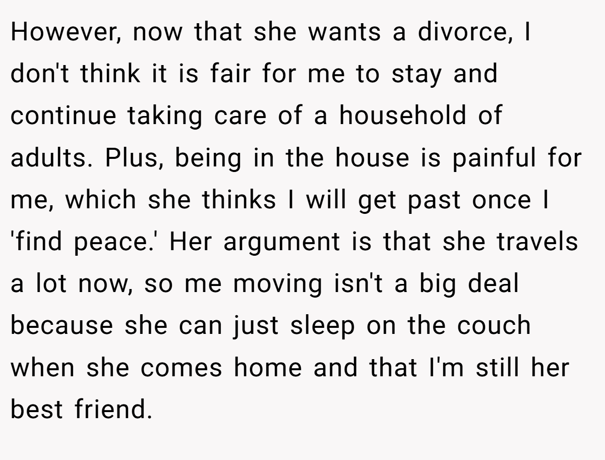 However, now that she wants a divorce, I don't think it is fair for me to stay and continue taking care of a household of adults. Plus, being in the house is painful for me, which she thinks I will get past once I 'find peace.' Her argument is that she travels a lot now, so me moving isn't a big deal because she can just sleep on the couch when she comes home and that I'm still her best friend.