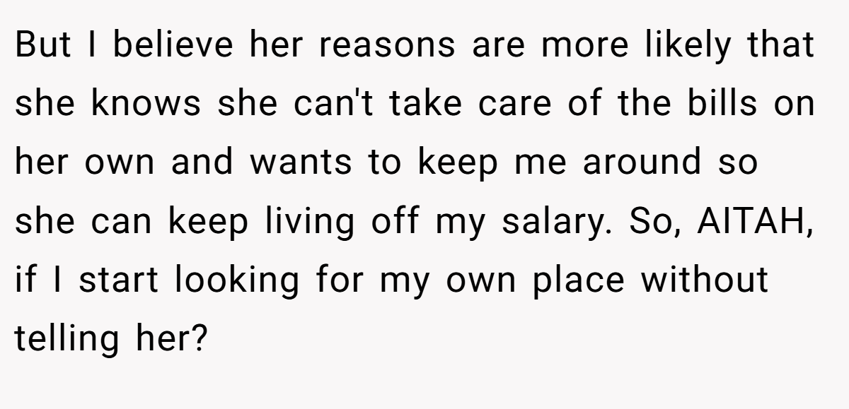 But I believe her reasons are more likely that she knows she can't take care of the bills on her own and wants to keep me around so she can keep living off my salary. So, AITAH, if I start looking for my own place without telling her?