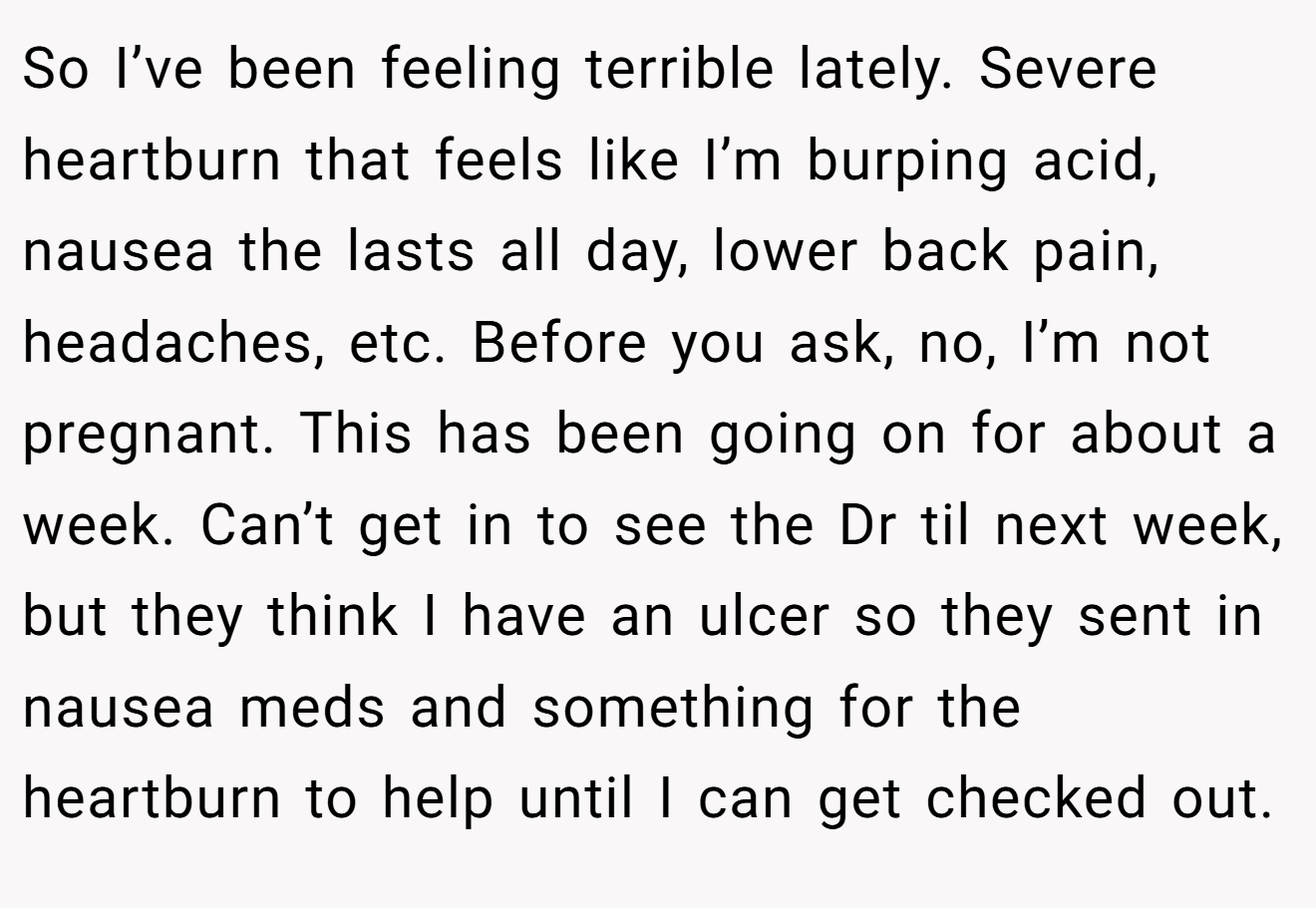 So I’ve been feeling terrible lately. Severe heartburn that feels like I’m burping acid, nausea the lasts all day, lower back pain, headaches, etc. Before you ask, no, I’m not pregnant. This has been going on for about a week. Can’t get in to see the Dr til next week, but they think I have an ulcer so they sent in nausea meds and something for the heartburn to help until I can get checked out.